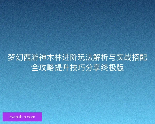 梦幻西游神木林进阶玩法解析与实战搭配全攻略提升技巧分享终极版
