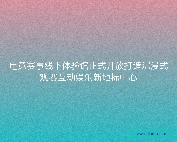 电竞赛事线下体验馆正式开放打造沉浸式观赛互动娱乐新地标中心